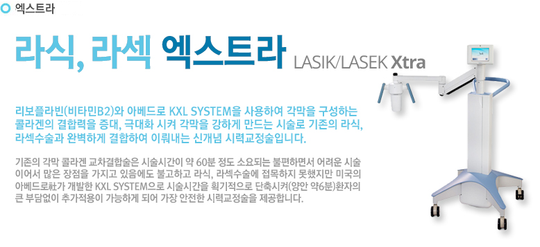 리보플라빈(비타민B2)와 아베드로 KXL SYSTEM을 사용하여 각막을 구성하는 콜라겐의 결합력을 증대, 극대화 시켜 각막을 강하게 만드는 시술로 기존의 라식, 라섹수술과 완벽하게 결합하여 이뤄내는 신개념 시력교정술입니다.
기존의 각막 콜라겐 교차결합술은 시술시간이 약 60분 정도 소요되는 불편하면서 어려운시술이어서 많은 장점을 가지고 있음에도 불고하고 라식, 라섹수술에 접목하지 못했지만 미국의 아베드로社가 개발한 KXL SYSTEM으로 시술시간을 획기적으로 단축시켜(양안 약6분)환자의 큰 부담없이 추가적용이 가능하게 되어 가장 안전한 시력교정술을 제공합니다.